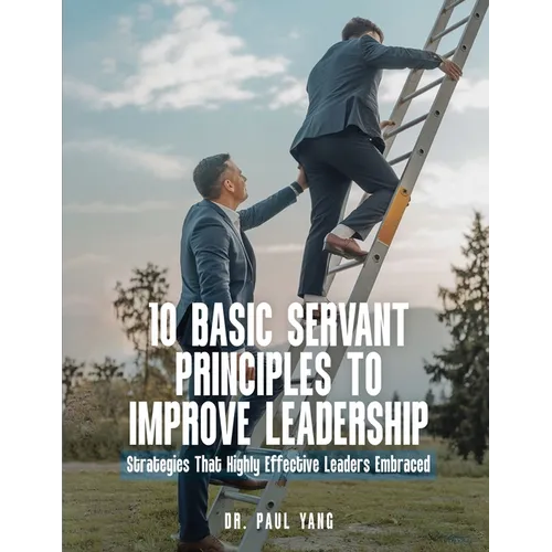 10 Basic Servant Principles to Improve Leadership: Strategies That Highly Effective Leaders Embraced