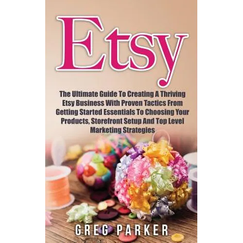 Etsy: The Ultimate Guide To Creating A Thriving Etsy Business With Proven Tactics From Getting Started Essentials To Choosin
