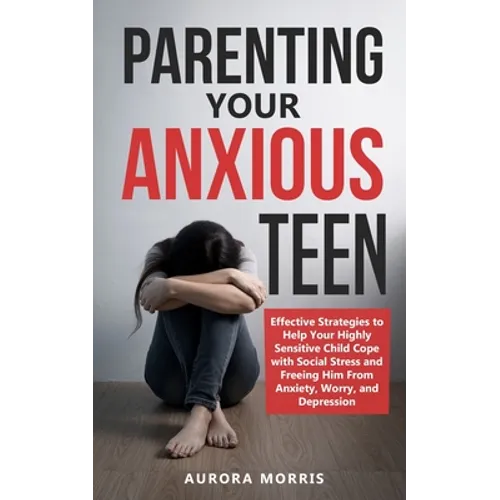 Parenting Your Anxious Teen: Effective Strategies to Help Your Highly Sensitive Child Cope with Social Stress and Freeing Him from Anxiety, Worry, - Paperback