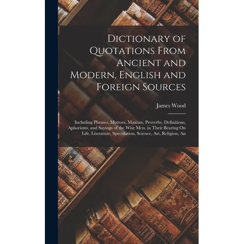 Dictionary of Quotations From Ancient and Modern, English and Foreign Sources: Including Phrases, Mottoes, Maxims, Proverbs, Definitions, Aphorisms, a