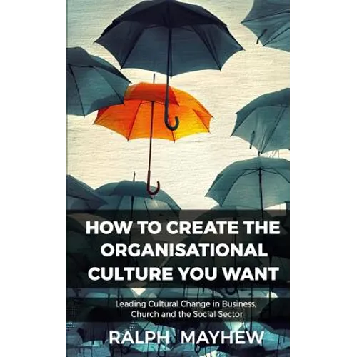 How To Create The Organisational Culture You Want: Leading Cultural Change in Business, Church and the Social Sector