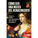 Cómo Ser Una Mujer del Renacimiento: Mujeres, Poder Y El Nacimiento del Mito de la Belleza / How to Be a Renaissance Woman