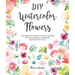 DIY Watercolor Flowers: The Beginner's Guide to Flower Painting for Journal Pages, Handmade Stationery and More