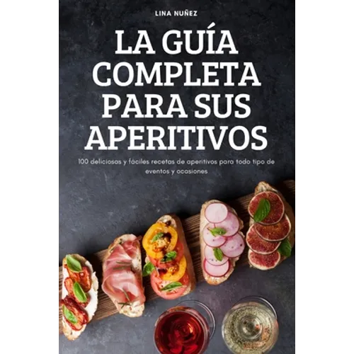 La Guía Completa Para Sus Aperitivos: 100 deliciosas y fáciles recetas de aperitivos para todo tipo de eventos y ocasiones
