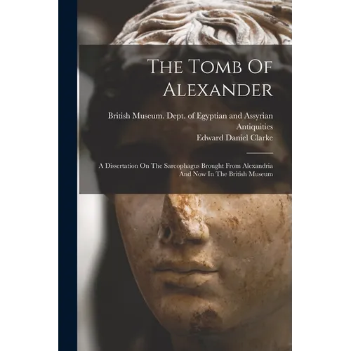 The Tomb Of Alexander: A Dissertation On The Sarcophagus Brought From Alexandria And Now In The British Museum