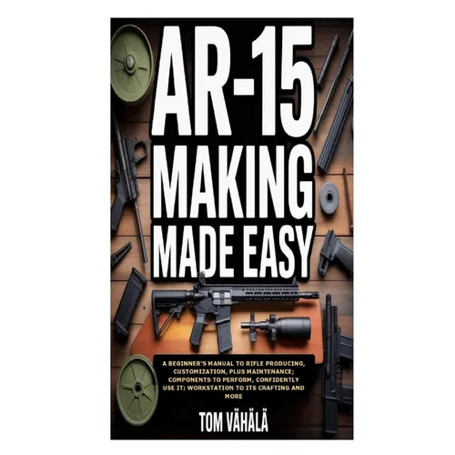 AR-15 Making Made Easy: A Beginner's Manual to Rifle Producing, Customization, plus Maintenance; Components to Perform, Confidently Use It; Workstatio