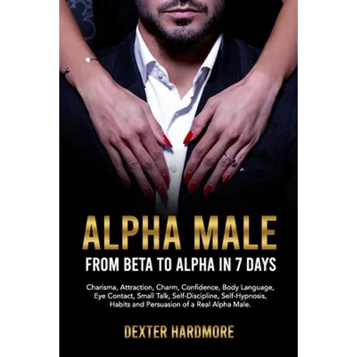 Alpha Male: FROM BETA TO ALPHA IN 7 DAYS: Charisma, Attraction, Charm, Confidence, Body Language, Eye Contact, Small Talk, Self-Di