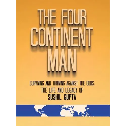 The Four Continent Man: Surviving and Thriving Against the Odds: The Life and Legacy of Sushil Gupta