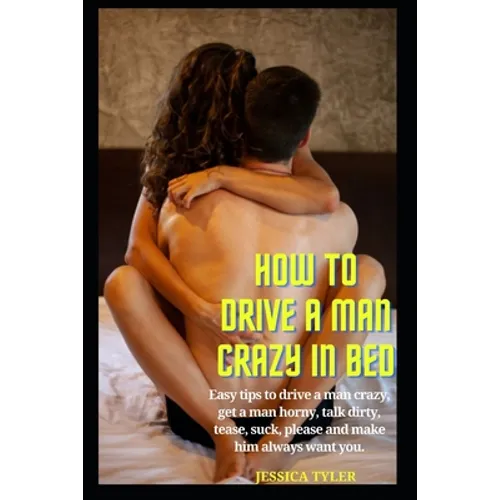 How to Drive a Man Crazy in Bed: Easy tips to drive a man crazy, get a man horny, talk dirty, tease, please and make him always want you.