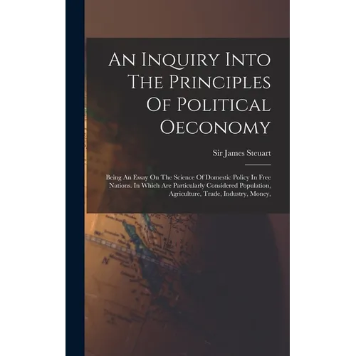 An Inquiry Into The Principles Of Political Oeconomy: Being An Essay On The Science Of Domestic Policy In Free Nations. In Which Are Particularly Cons