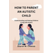 How to Parent an Autistic Child: Understanding and Raising Children Living with Autism