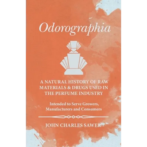 Odorographia - A Natural History of Raw Materials and Drugs used in the Perfume Industry - Intended to Serve Growers, Manufacturers and Consumers
