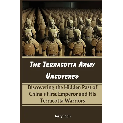 The Terracotta Army Uncovered: Discovering the Hidden Past of China's First Emperor and His Terracotta Warriors