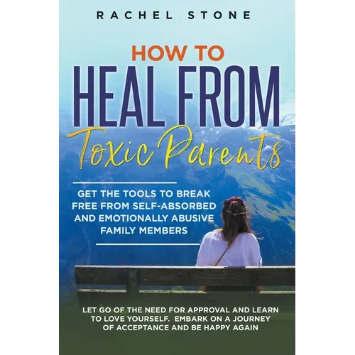 How to Heal from Toxic Parents: Get the Tools to Break Free from Self-Absorbed and Emotionally Abusive Family Members. Let Go of the Need for Approval