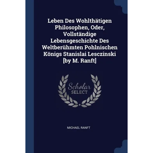 Leben Des Wohlthätigen Philosophen, Oder, Vollständige Lebensgeschichte Des Weltberühmten Pohlnischen Königs Stanislai Lesczinski [by M. Ranft]