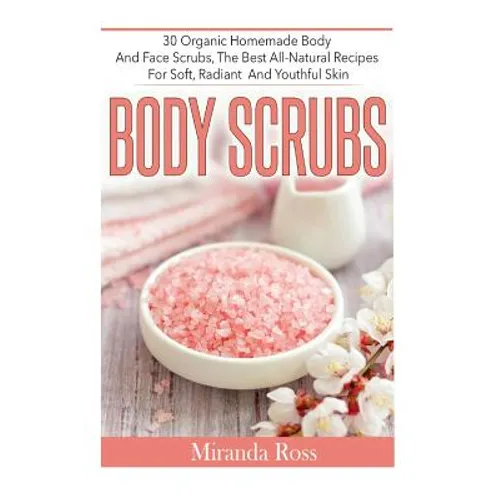 Body Scrubs: 30 Organic Homemade Body And Face Scrubs, The Best All-Natural Recipes For Soft, Radiant And Youthful Skin