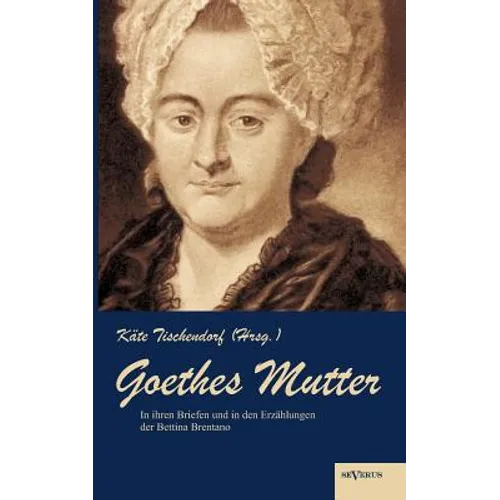 Goethes Mutter: Catharina Elisabeth Goethe, die Mutter von Johann Wolfgang von Goethe in ihren Briefen und in den Erzählungen der Bett