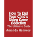 How To End Your Child's Video Game Addiction - The Ultimate Guide