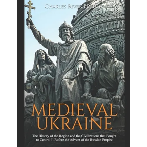 Medieval Ukraine: The History of the Region and the Civilizations that Fought to Control It Before the Advent of the Russian Empire