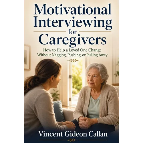 Motivational Interviewing for Caregivers: How to Help a Loved One Change Without Nagging, Pushing, or Pulling Away