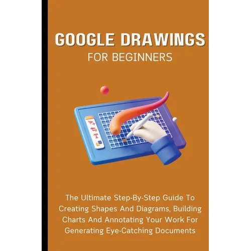 Google Drawings For Beginners: The Ultimate Step-By-Step Guide To Creating Shapes And Diagrams, Building Charts And Annotating Your Work For Generati