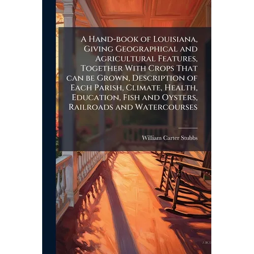 A Hand-book of Louisiana, Giving Geographical and Agricultural Features, Together With Crops That can be Grown, Description of Each Parish, Climate, H