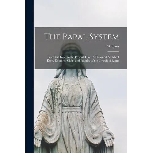 The Papal System: From Its Origin to the Present Time. A Historical Sketch of Every Doctrine, Claim and Practice of the Church of Rome