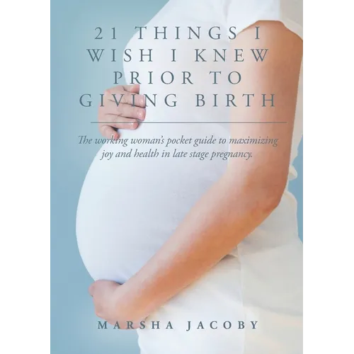 21 Things I Wish I Knew Prior to Giving Birth: The working woman's pocket guide to maximizing joy and health in late stage pregnancy.