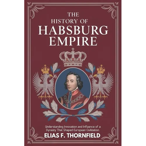 The History of Habsburg Empire: Understanding Innovation And Influence Of A Dynasty That Shaped European Civilization