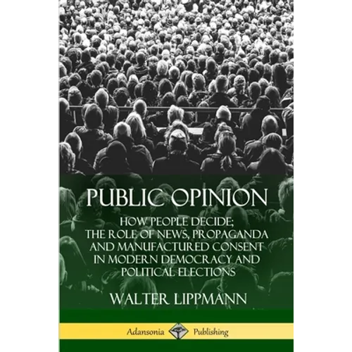 Public Opinion: How People Decide; The Role of News, Propaganda and Manufactured Consent in Modern Democracy and Political Elections