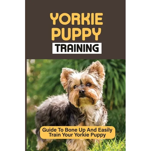 Yorkie Puppy Training: Guide To Bone Up And Easily Train Your Yorkie Puppy: Yorkie Training