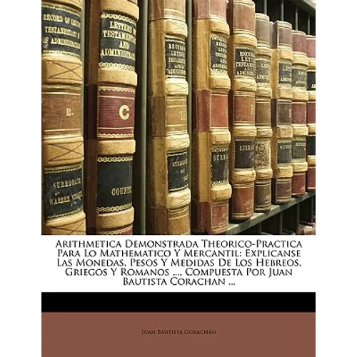 Arithmetica Demonstrada Theorico-Practica Para Lo Mathematico Y Mercantil: Explicanse Las Monedas, Pesos Y Medidas De Los Hebreos, Griegos Y Romanos .