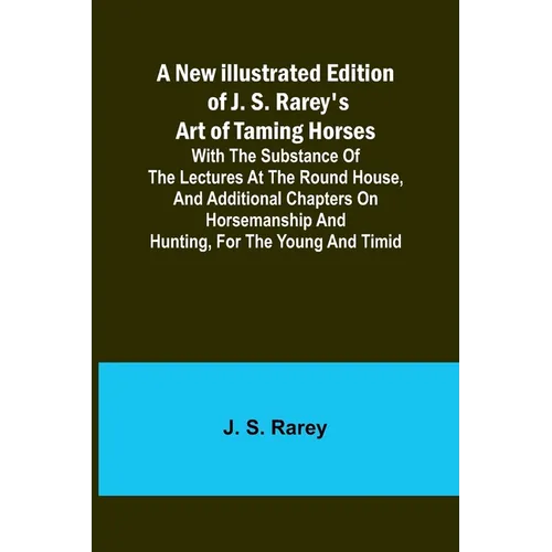 A New Illustrated Edition of J. S. Rarey's Art of Taming Horses; With the Substance of the Lectures at the Round House, and Additional Chapters on Hor