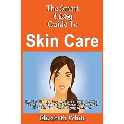 The Smart & Easy Guide To Skin Care: The Best Natural, Organic, Herbal, DIY, And Over The Counter Skincare Treatments & Recipes For Healthier Skin & A
