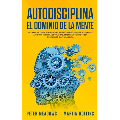 Autodisciplina El Dominio de la Mente: Los Pasos y Habitos Practicos Que Necesitara Para Controlar Su Mente, Aumentar Su Fuerza De Voluntad, Detener L