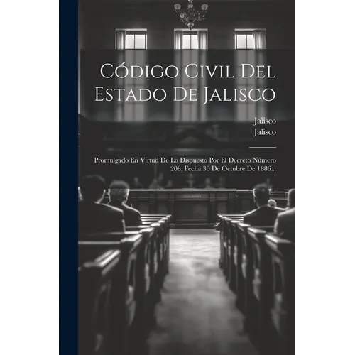 Código Civil Del Estado De Jalisco: Promulgado En Virtud De Lo Dispuesto Por El Decreto Número 208, Fecha 30 De Octubre De 1886...