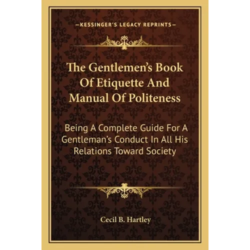 The Gentlemen's Book Of Etiquette And Manual Of Politeness: Being A Complete Guide For A Gentleman's Conduct In All His Relations Toward Society