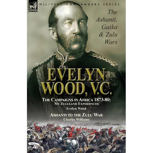 Evelyn Wood, V.C.: the Ashanti, Gaika & Zulu Wars-The Campaigns in Africa 1873-1880: My Zululand Experiences by Evelyn Wood & Ashanti to the Zulu War