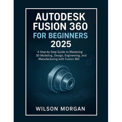Autodesk Fusion 360 For Beginners 2025: A Step-by-Step Guide to Mastering 3D Modeling, Design, Engineering, and Manufacturing with Fusion 360