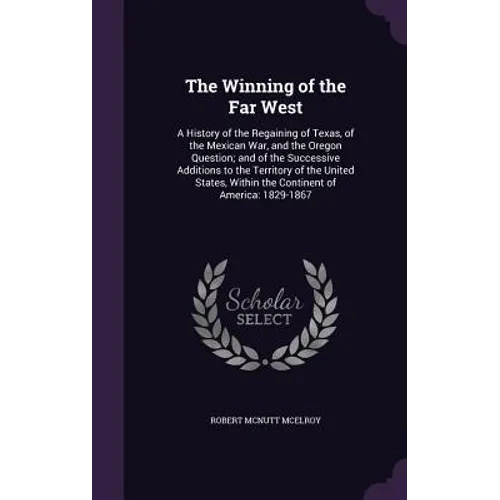 The Winning of the Far West: A History of the Regaining of Texas, of the Mexican War, and the Oregon Question; and of the Successive Additions to t