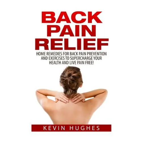 Back Pain Relief: Home Remedies For Back Pain Prevention And Exercises To Supercharge Your Health And Live Pain Free!