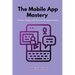 The Mobile App Mastery: Innovate, design, and thrive in the app ecosystem
