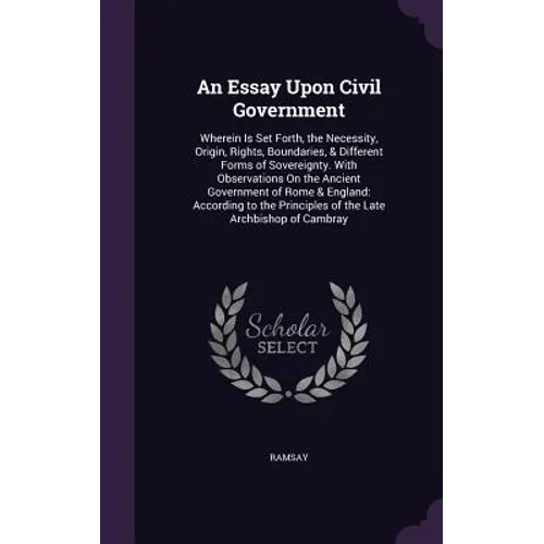 An Essay Upon Civil Government: Wherein Is Set Forth, the Necessity, Origin, Rights, Boundaries, & Different Forms of Sovereignty. With Observations O