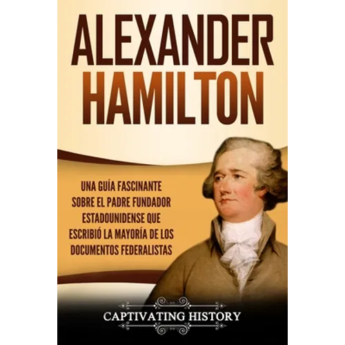 Alexander Hamilton: Una Guía Fascinante Sobre el Padre Fundador Estadounidense Que Escribió la Mayoría de los Documentos Federalistas