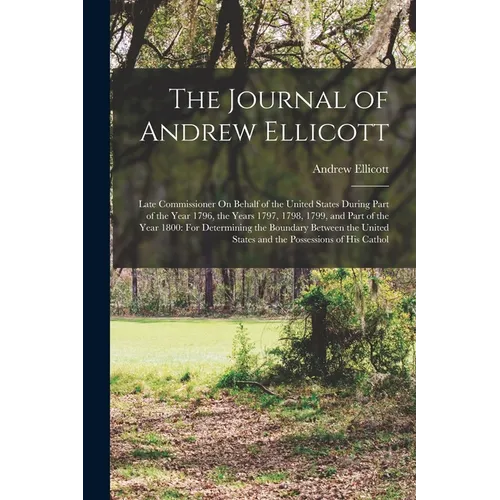 The Journal of Andrew Ellicott: Late Commissioner On Behalf of the United States During Part of the Year 1796, the Years 1797, 1798, 1799, and Part of