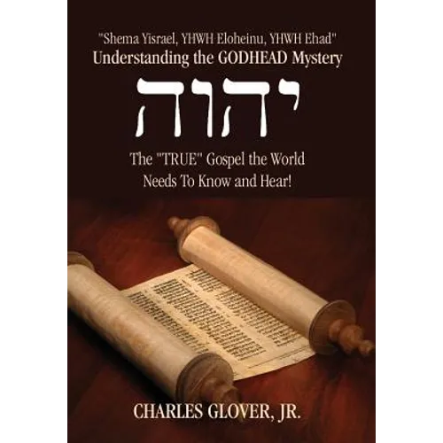 Understanding the Godhead Mystery: Shema Yisrael, Yhwh Eloheinu, Yhwh Ehad the True Gospel the World Needs to Know and Hear!