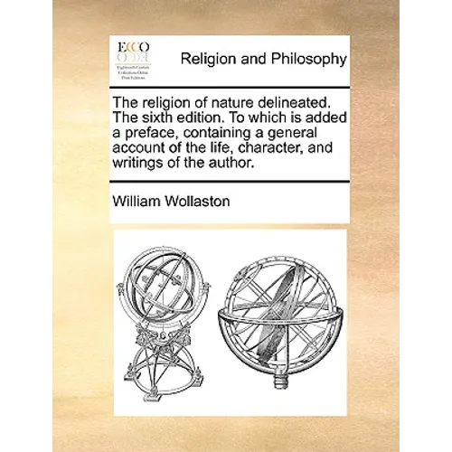 The Religion of Nature Delineated. the Sixth Edition. to Which Is Added a Preface, Containing a General Account of the Life, Character, and Writings o
