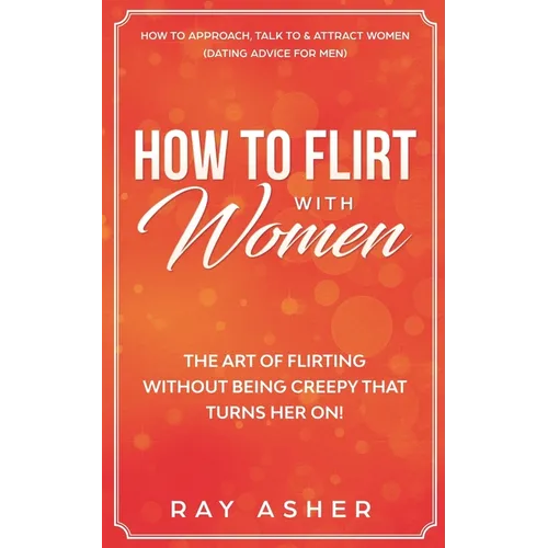 How to Flirt with Women: The Art of Flirting Without Being Creepy That Turns Her On! How to Approach, Talk to & Attract Women (Dating Advice for Men)