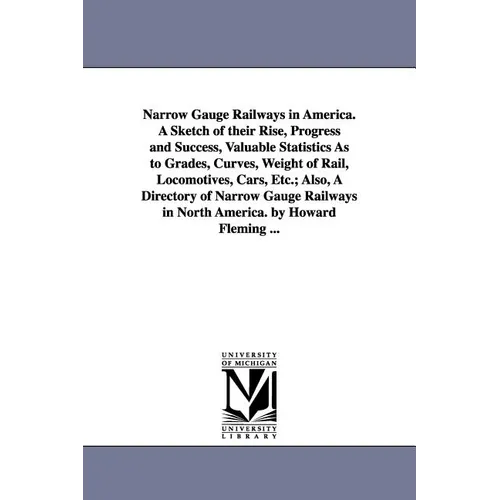 Narrow Gauge Railways in America. A Sketch of their Rise, Progress and Success, Valuable Statistics As to Grades, Curves, Weight of Rail, Locomotives,