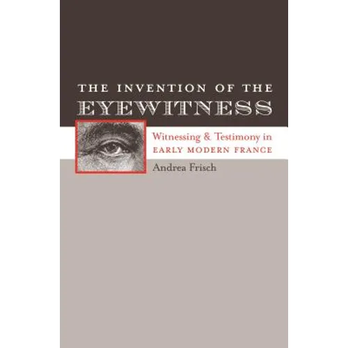 The Invention of the Eyewitness: Witnessing and Testimony in Early Modern France